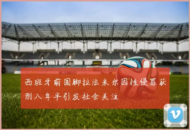 西班牙前国脚拉法米尔因性侵罪获刑八年半引发社会关注