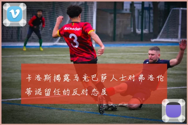 卡洛斯揭露马竞巴萨人士对弗洛伦蒂诺留任的反对态度