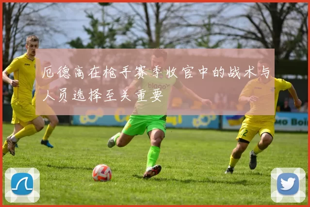 厄德高在枪手赛季收官中的战术与人员选择至关重要