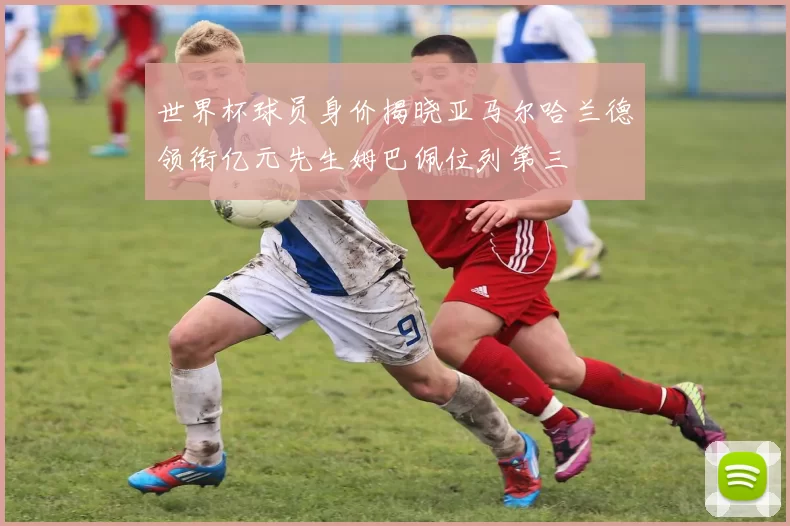 世界杯球员身价揭晓亚马尔哈兰德领衔亿元先生姆巴佩位列第三