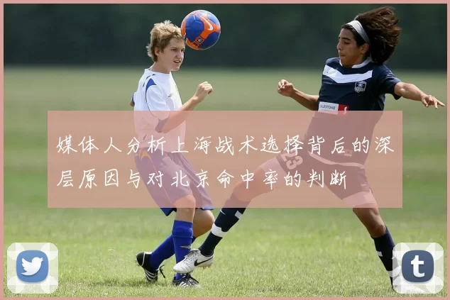 媒体人分析上海战术选择背后的深层原因与对北京命中率的判断