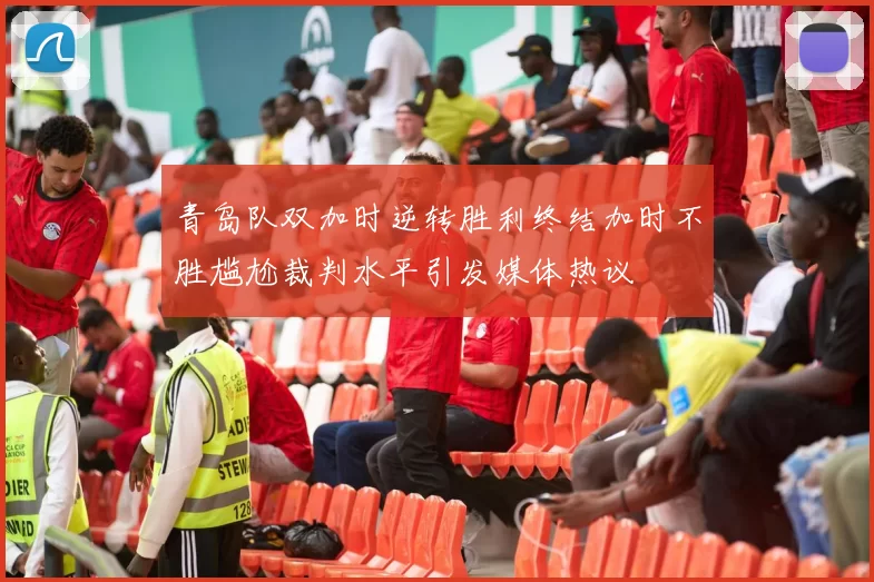 青岛队双加时逆转胜利终结加时不胜尴尬裁判水平引发媒体热议