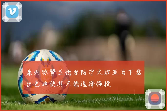 康利称赞兰德尔防守文班亚马下盘出色迫使其只能选择强投