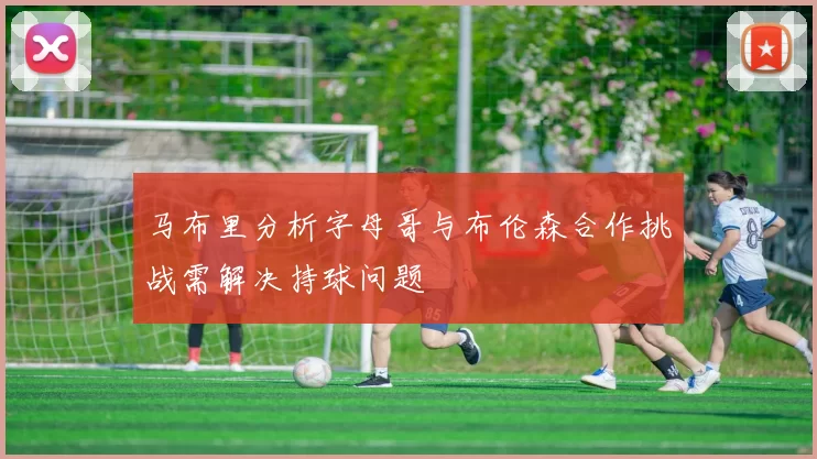 马布里分析字母哥与布伦森合作挑战需解决持球问题