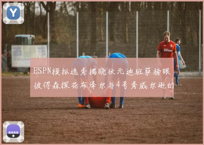 ESPN模拟选秀揭晓状元迪班萨榜眼彼得森探花布泽尔与4号秀威尔逊的精彩表现
