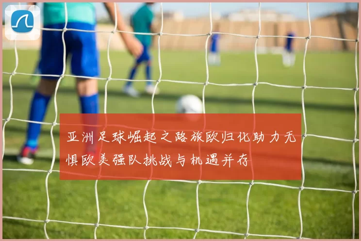 亚洲足球崛起之路旅欧归化助力无惧欧美强队挑战与机遇并存