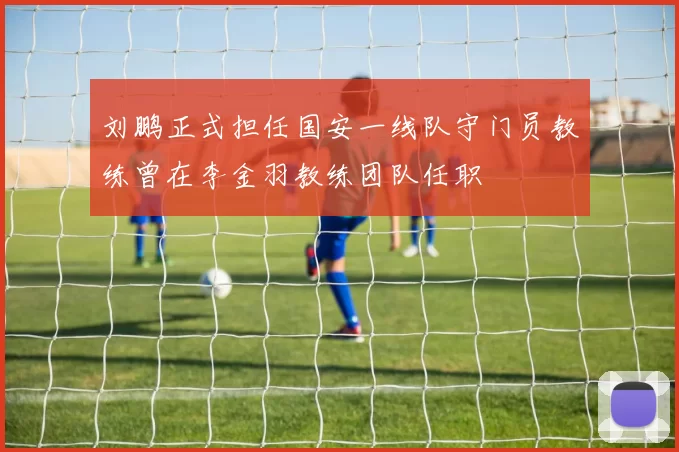 刘鹏正式担任国安一线队守门员教练曾在李金羽教练团队任职