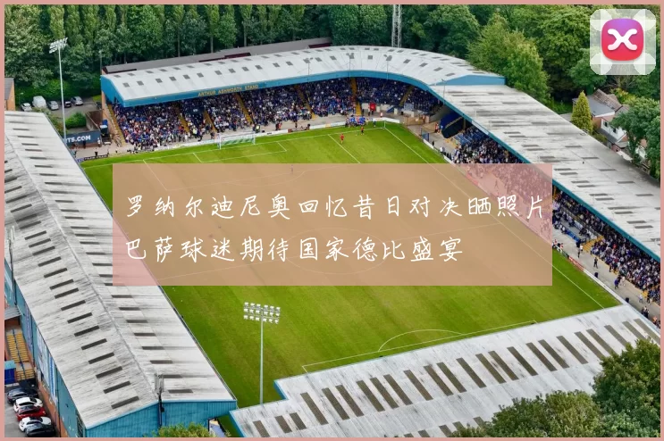 罗纳尔迪尼奥回忆昔日对决晒照片巴萨球迷期待国家德比盛宴