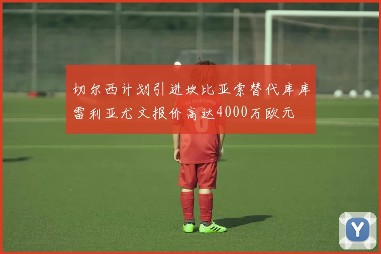 切尔西计划引进坎比亚索替代库库雷利亚尤文报价高达4000万欧元