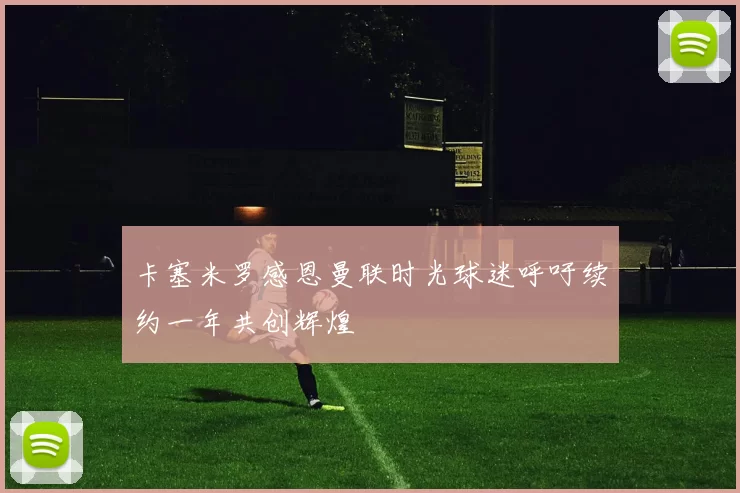 卡塞米罗感恩曼联时光球迷呼吁续约一年共创辉煌