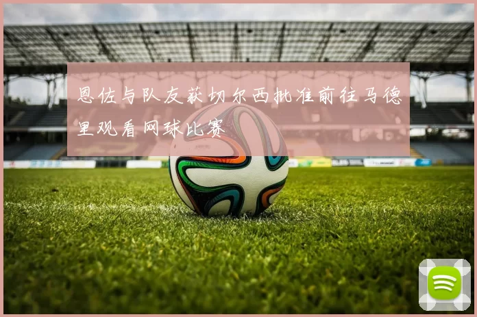 恩佐与队友获切尔西批准前往马德里观看网球比赛