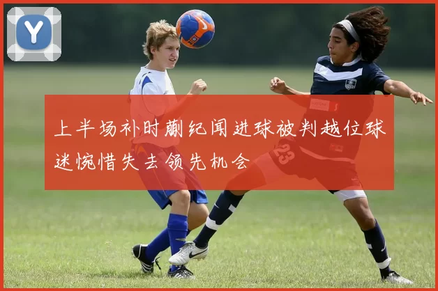 上半场补时蒯纪闻进球被判越位球迷惋惜失去领先机会