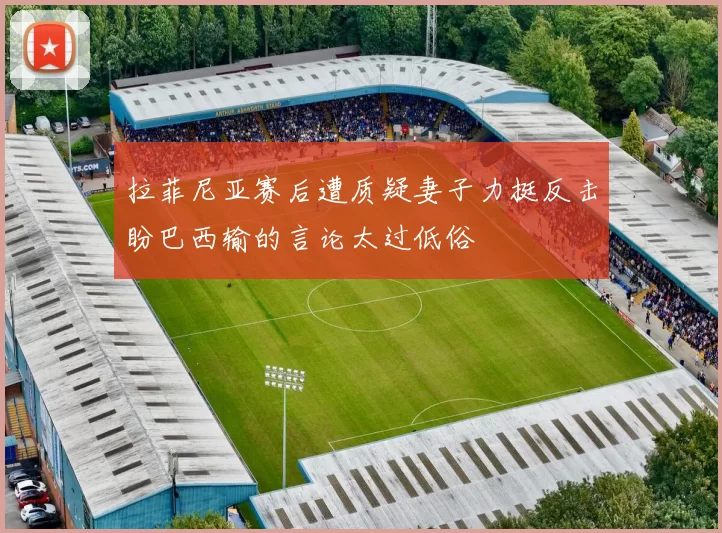 拉菲尼亚赛后遭质疑妻子力挺反击盼巴西输的言论太过低俗