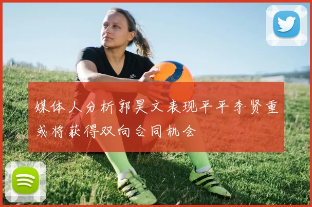 媒体人分析郭昊文表现平平李贤重或将获得双向合同机会