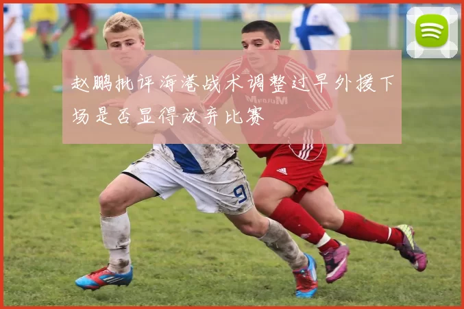 赵鹏批评海港战术调整过早外援下场是否显得放弃比赛